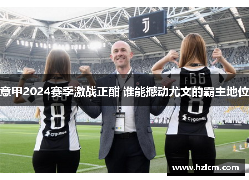 意甲2024赛季激战正酣 谁能撼动尤文的霸主地位