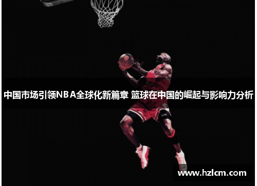 中国市场引领NBA全球化新篇章 篮球在中国的崛起与影响力分析