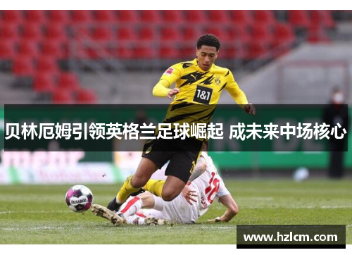 贝林厄姆引领英格兰足球崛起 成未来中场核心