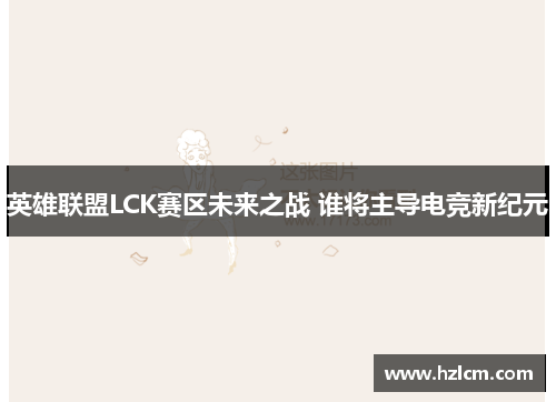 英雄联盟LCK赛区未来之战 谁将主导电竞新纪元 英雄联盟LCK赛区未来之战 谁将主导电竞新纪元