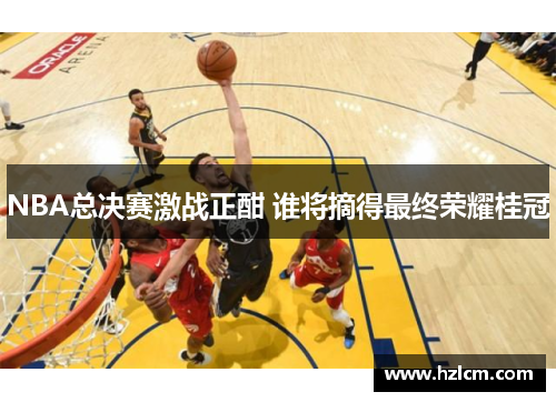 NBA总决赛激战正酣 谁将摘得最终荣耀桂冠