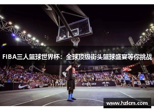 FIBA三人篮球世界杯:全球顶级街头篮球盛宴等你挑战 FIBA三人篮球世界杯:全球顶级街头篮球盛宴等你挑战