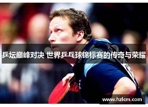 乒坛巅峰对决 世界乒乓球锦标赛的传奇与荣耀