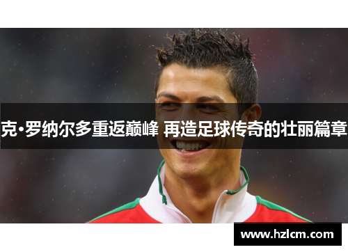 克·罗纳尔多重返巅峰 再造足球传奇的壮丽篇章 克·罗纳尔多重返巅峰 再造足球传奇的壮丽篇章